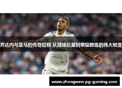 齐达内与皇马的传奇征程 从球场巨星到荣耀教练的伟大蜕变