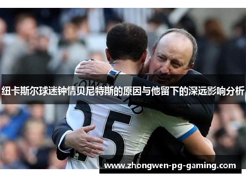 纽卡斯尔球迷钟情贝尼特斯的原因与他留下的深远影响分析