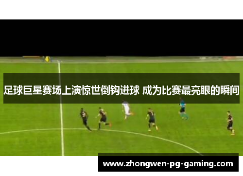 足球巨星赛场上演惊世倒钩进球 成为比赛最亮眼的瞬间