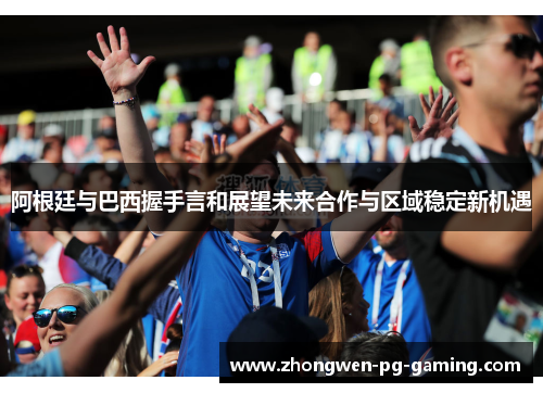 阿根廷与巴西握手言和展望未来合作与区域稳定新机遇